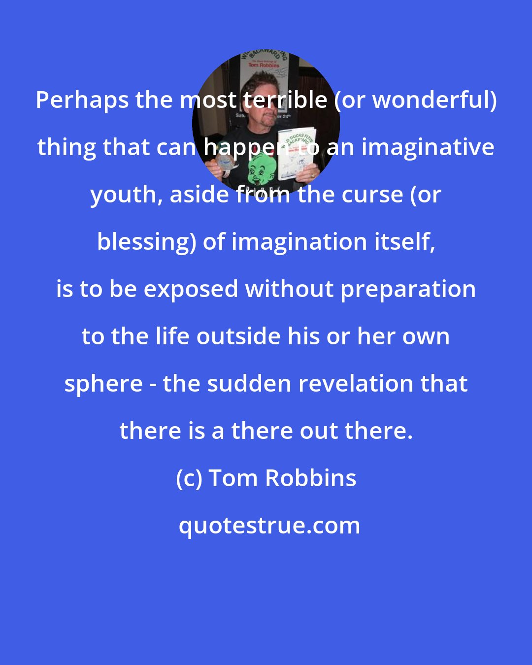 Tom Robbins: Perhaps the most terrible (or wonderful) thing that can happen to an imaginative youth, aside from the curse (or blessing) of imagination itself, is to be exposed without preparation to the life outside his or her own sphere - the sudden revelation that there is a there out there.