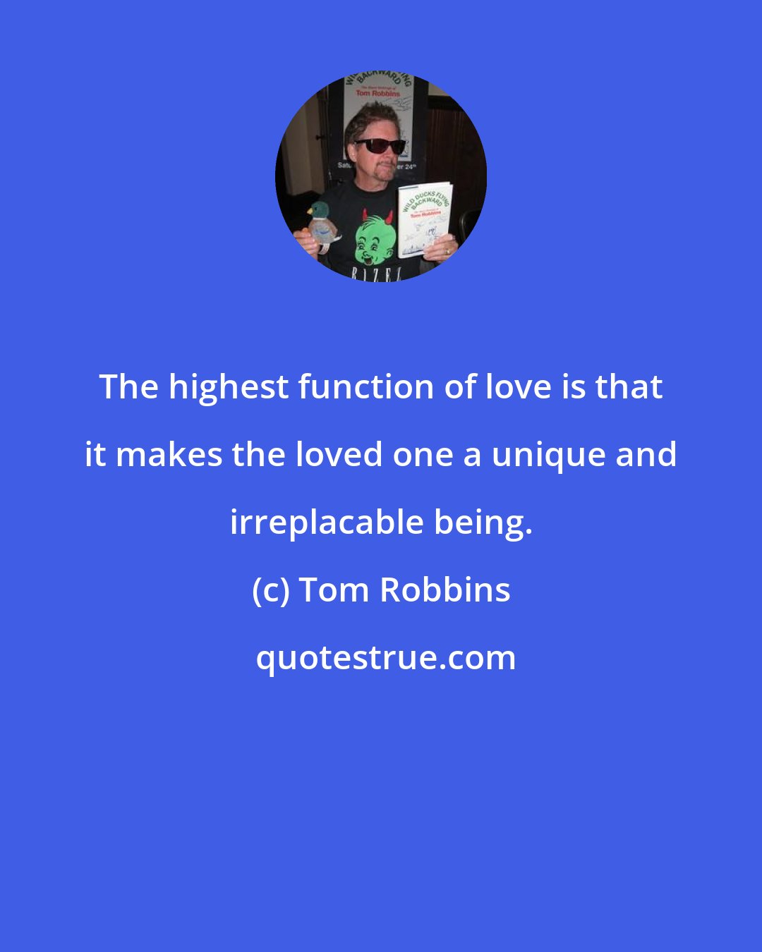 Tom Robbins: The highest function of love is that it makes the loved one a unique and irreplacable being.
