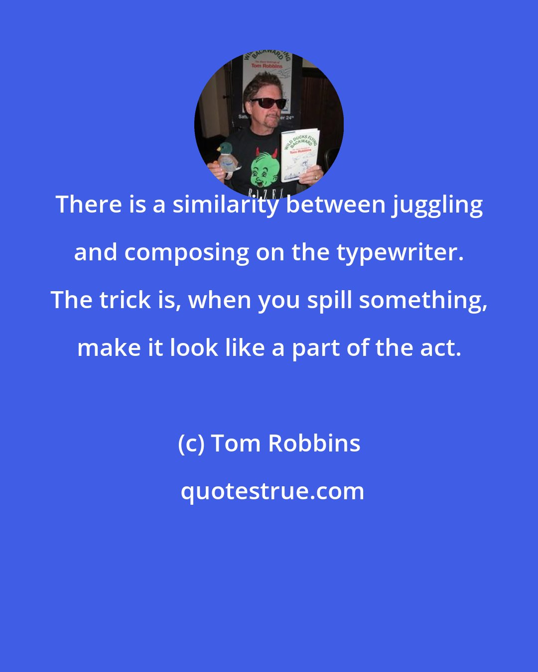 Tom Robbins: There is a similarity between juggling and composing on the typewriter. The trick is, when you spill something, make it look like a part of the act.