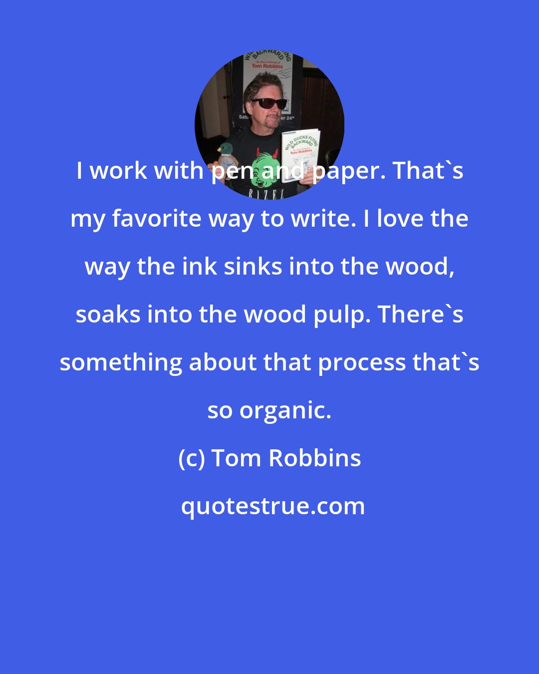 Tom Robbins: I work with pen and paper. That's my favorite way to write. I love the way the ink sinks into the wood, soaks into the wood pulp. There's something about that process that's so organic.