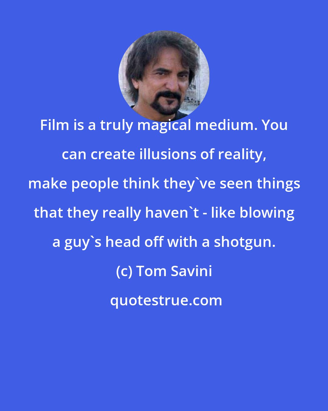 Tom Savini: Film is a truly magical medium. You can create illusions of reality, make people think they've seen things that they really haven't - like blowing a guy's head off with a shotgun.