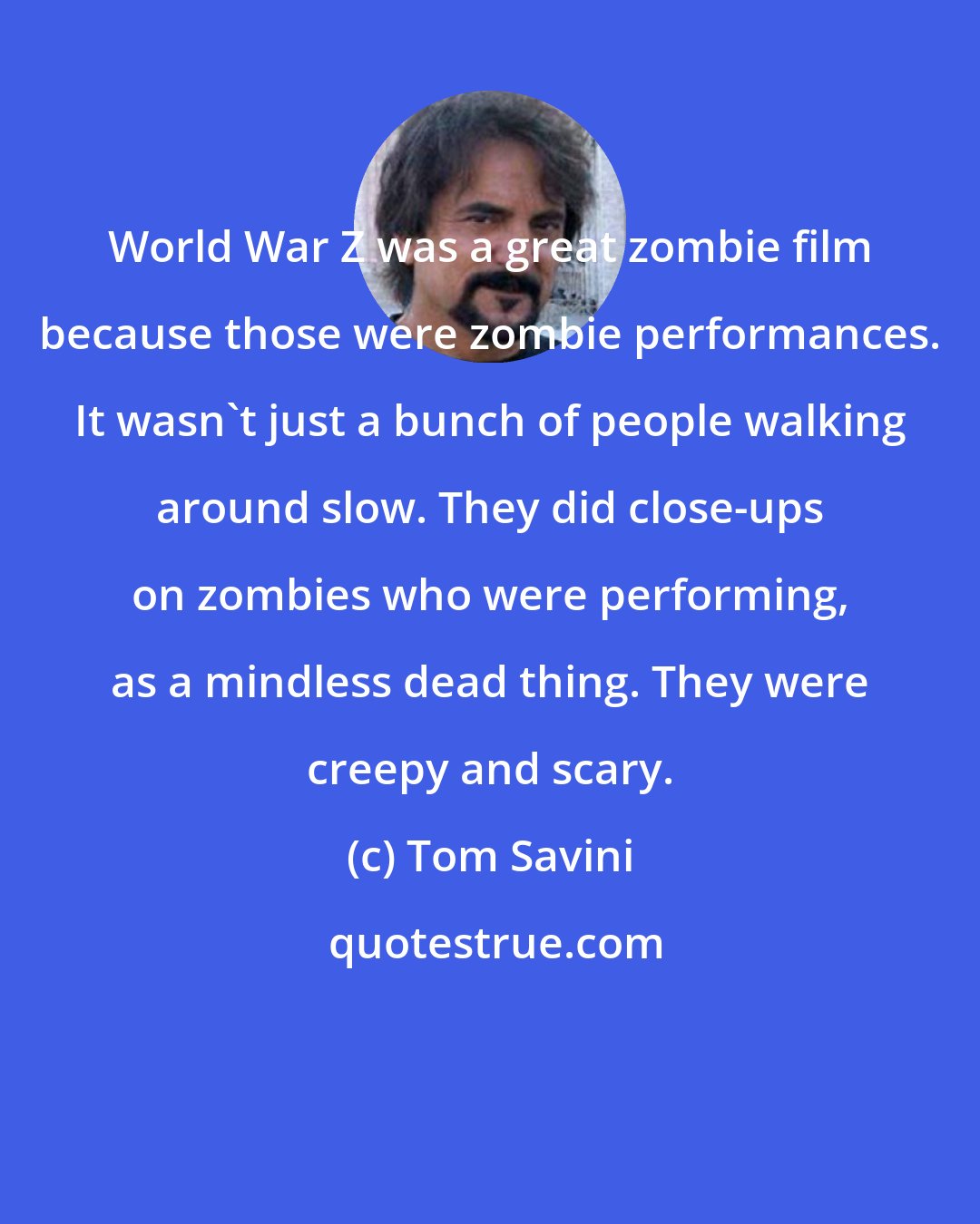 Tom Savini: World War Z was a great zombie film because those were zombie performances. It wasn't just a bunch of people walking around slow. They did close-ups on zombies who were performing, as a mindless dead thing. They were creepy and scary.