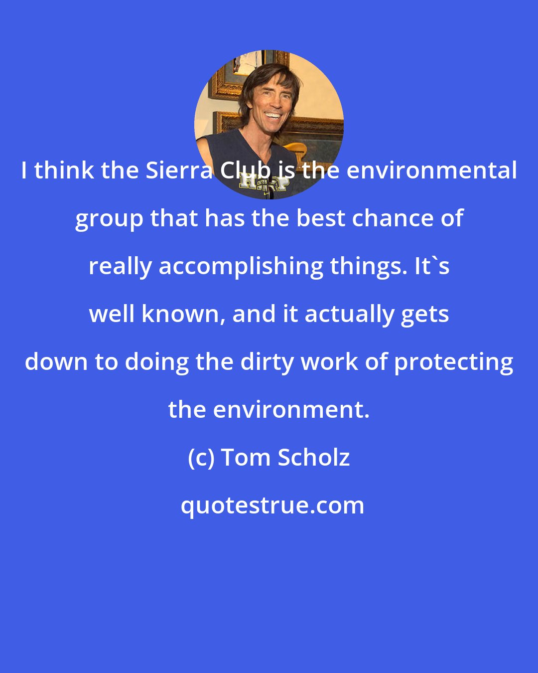 Tom Scholz: I think the Sierra Club is the environmental group that has the best chance of really accomplishing things. It's well known, and it actually gets down to doing the dirty work of protecting the environment.