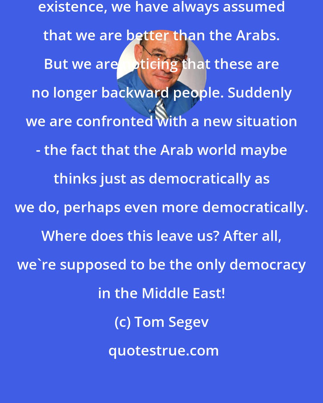 Tom Segev: Ever since our country came into existence, we have always assumed that we are better than the Arabs. But we are noticing that these are no longer backward people. Suddenly we are confronted with a new situation - the fact that the Arab world maybe thinks just as democratically as we do, perhaps even more democratically. Where does this leave us? After all, we're supposed to be the only democracy in the Middle East!