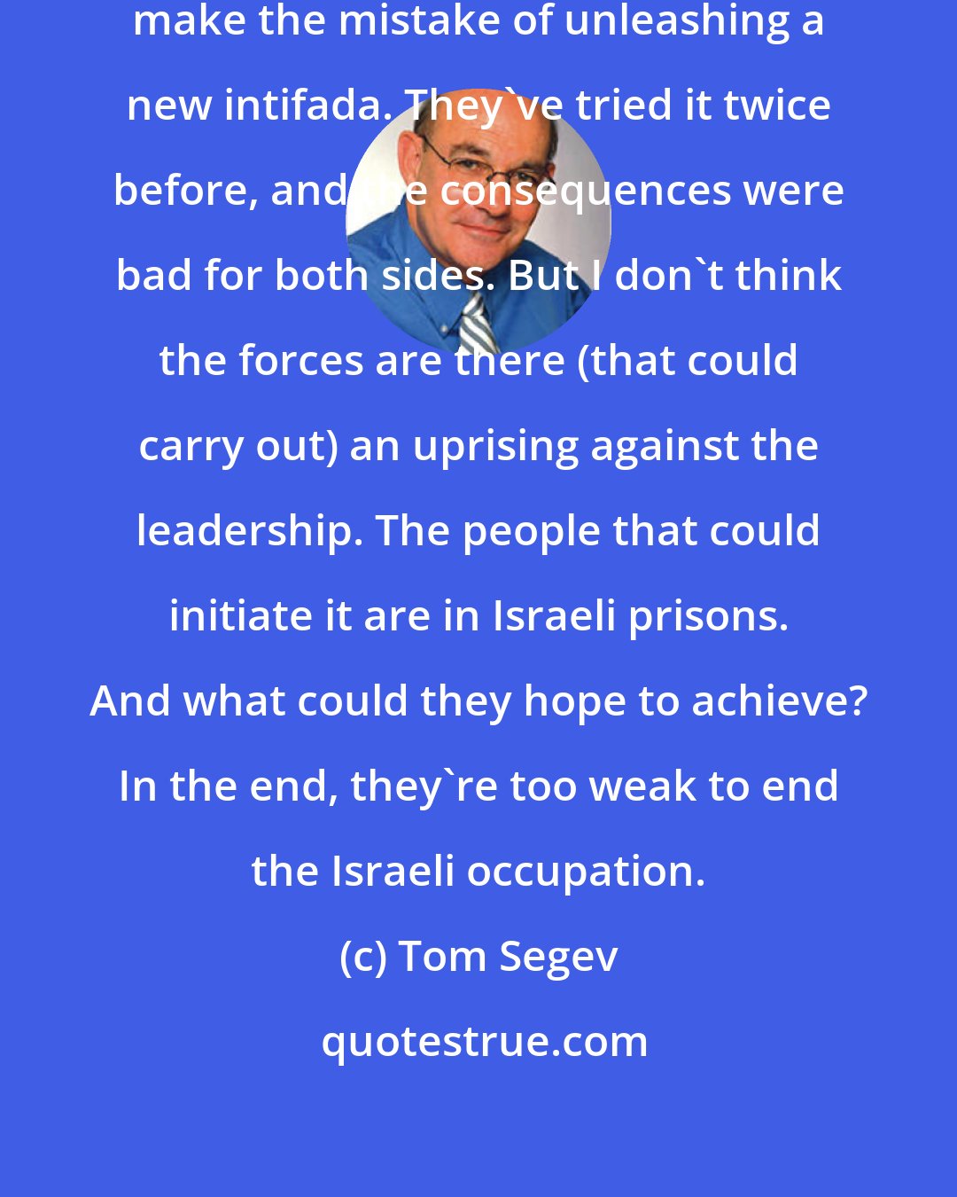 Tom Segev: I hope that the Palestinians don't make the mistake of unleashing a new intifada. They've tried it twice before, and the consequences were bad for both sides. But I don't think the forces are there (that could carry out) an uprising against the leadership. The people that could initiate it are in Israeli prisons. And what could they hope to achieve? In the end, they're too weak to end the Israeli occupation.