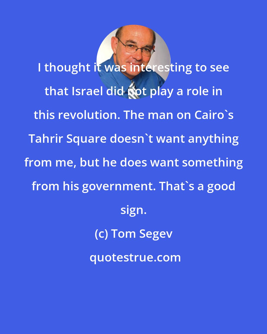 Tom Segev: I thought it was interesting to see that Israel did not play a role in this revolution. The man on Cairo's Tahrir Square doesn't want anything from me, but he does want something from his government. That's a good sign.