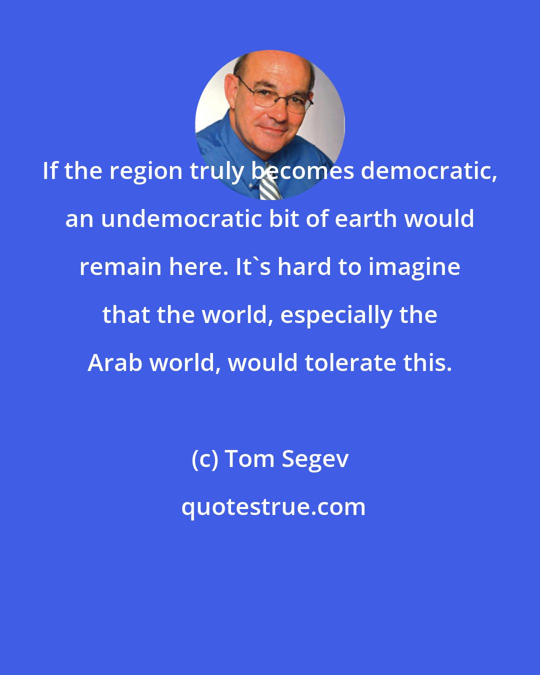 Tom Segev: If the region truly becomes democratic, an undemocratic bit of earth would remain here. It's hard to imagine that the world, especially the Arab world, would tolerate this.