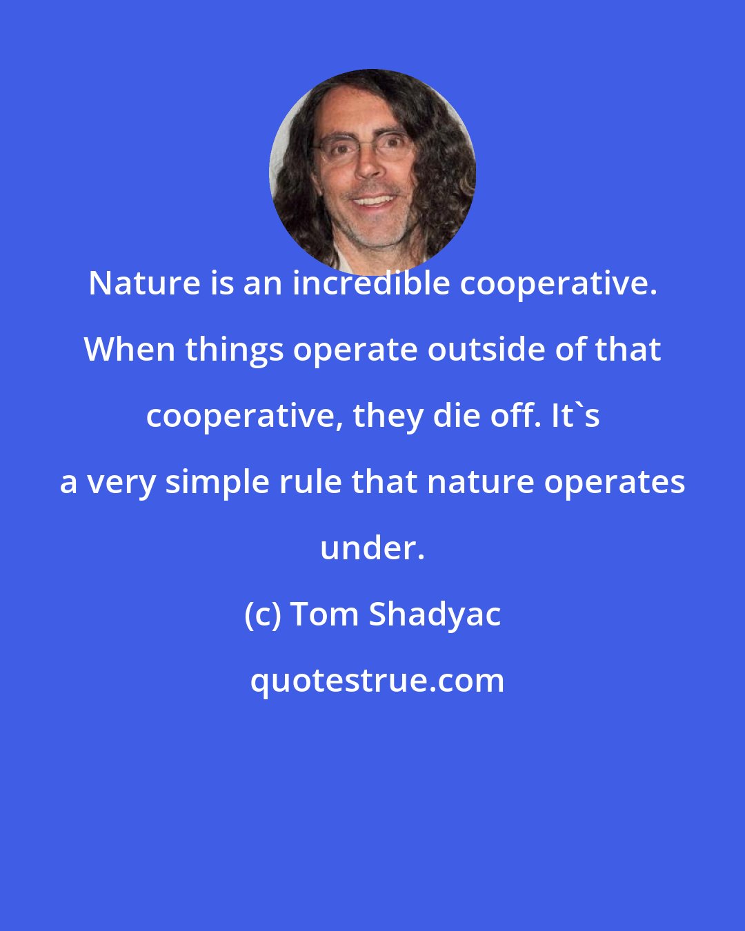 Tom Shadyac: Nature is an incredible cooperative. When things operate outside of that cooperative, they die off. It's a very simple rule that nature operates under.