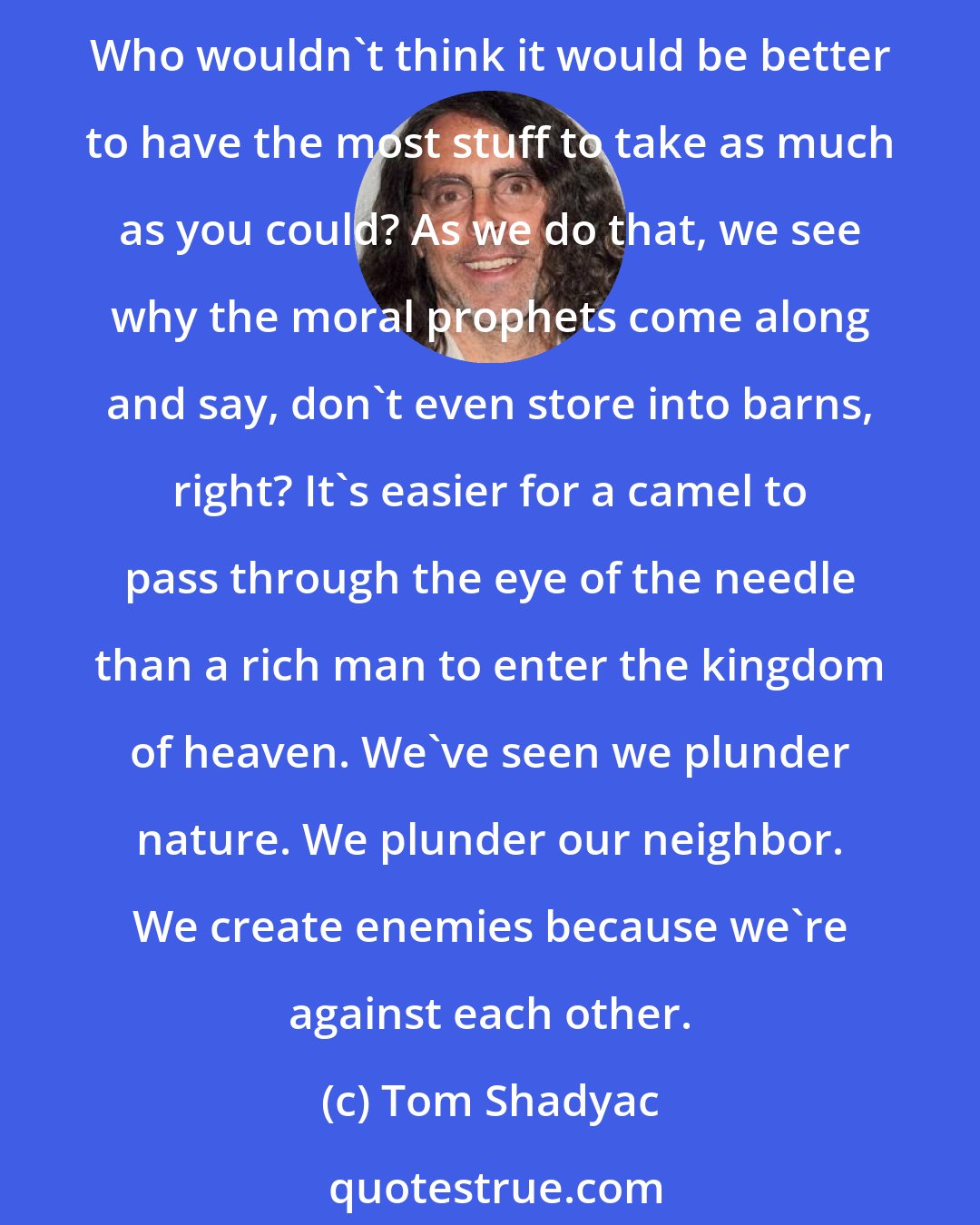 Tom Shadyac: We're a young species; We're only 175,000 years old. On the evolutionary scale, life on this planet is 4 billion years old. We're 175,000 years old. So we're trying something out. Who wouldn't think it would be better to have the most stuff to take as much as you could? As we do that, we see why the moral prophets come along and say, don't even store into barns, right? It's easier for a camel to pass through the eye of the needle than a rich man to enter the kingdom of heaven. We've seen we plunder nature. We plunder our neighbor. We create enemies because we're against each other.