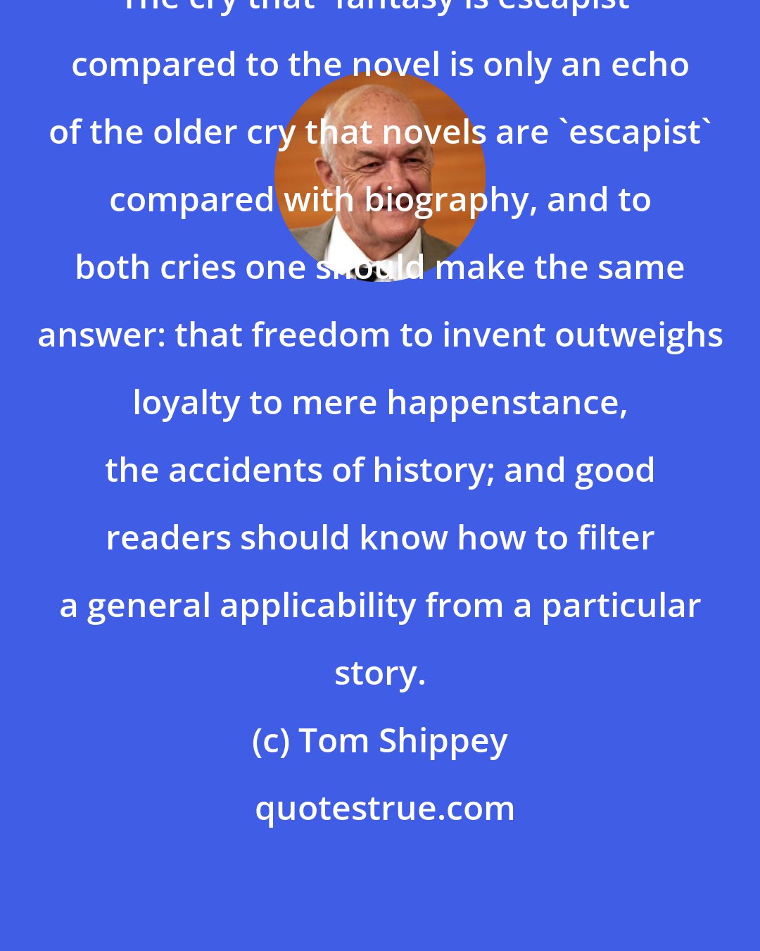 Tom Shippey: The cry that 'fantasy is escapist' compared to the novel is only an echo of the older cry that novels are 'escapist' compared with biography, and to both cries one should make the same answer: that freedom to invent outweighs loyalty to mere happenstance, the accidents of history; and good readers should know how to filter a general applicability from a particular story.