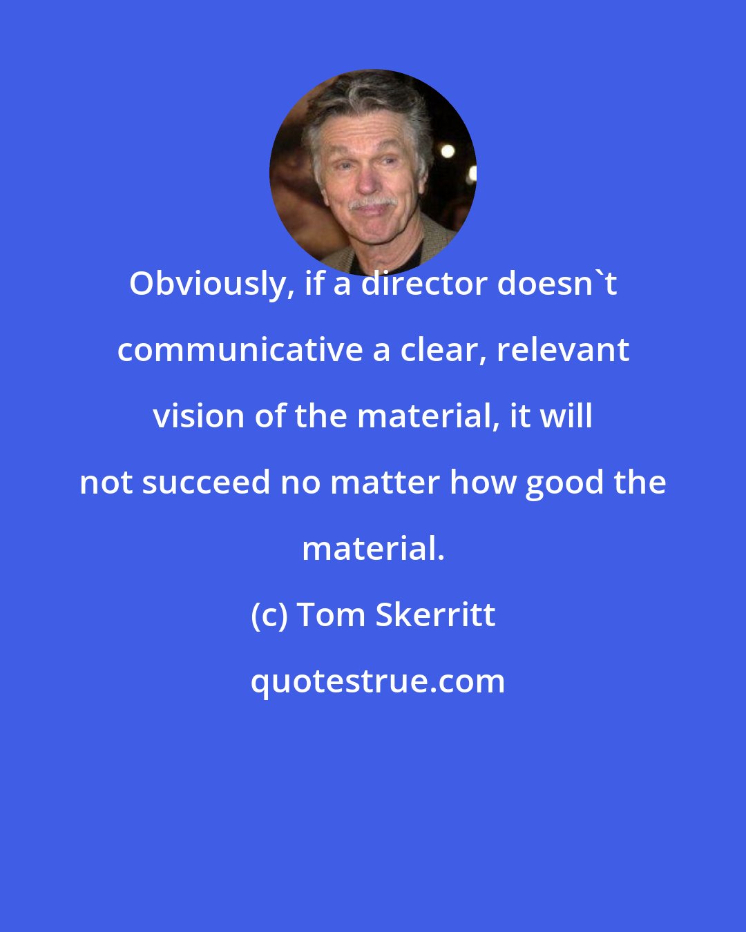 Tom Skerritt: Obviously, if a director doesn't communicative a clear, relevant vision of the material, it will not succeed no matter how good the material.