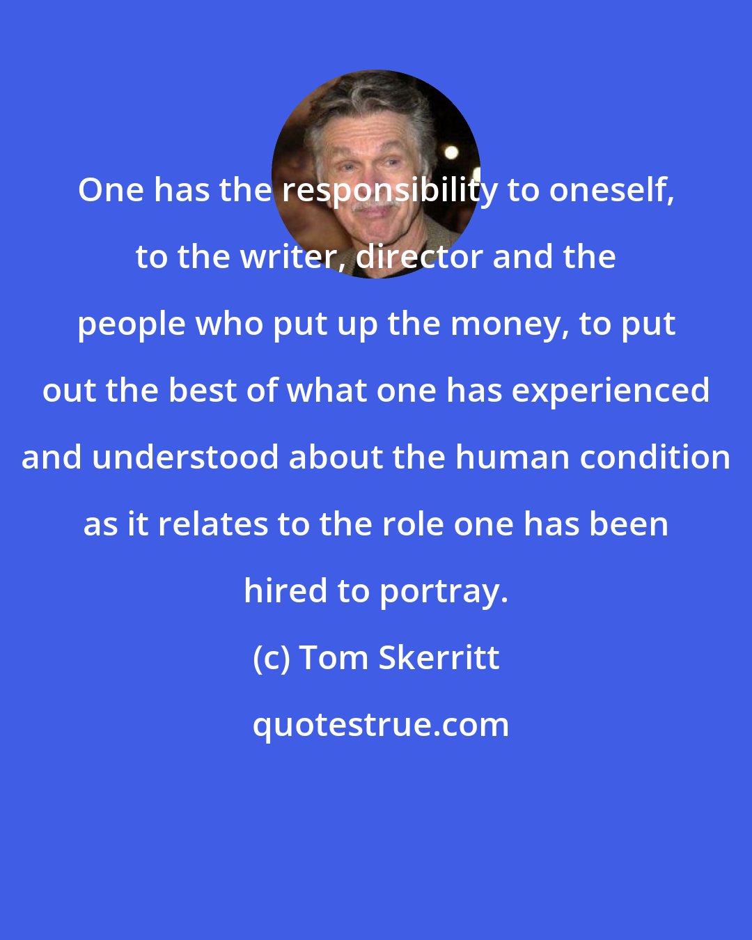 Tom Skerritt: One has the responsibility to oneself, to the writer, director and the people who put up the money, to put out the best of what one has experienced and understood about the human condition as it relates to the role one has been hired to portray.