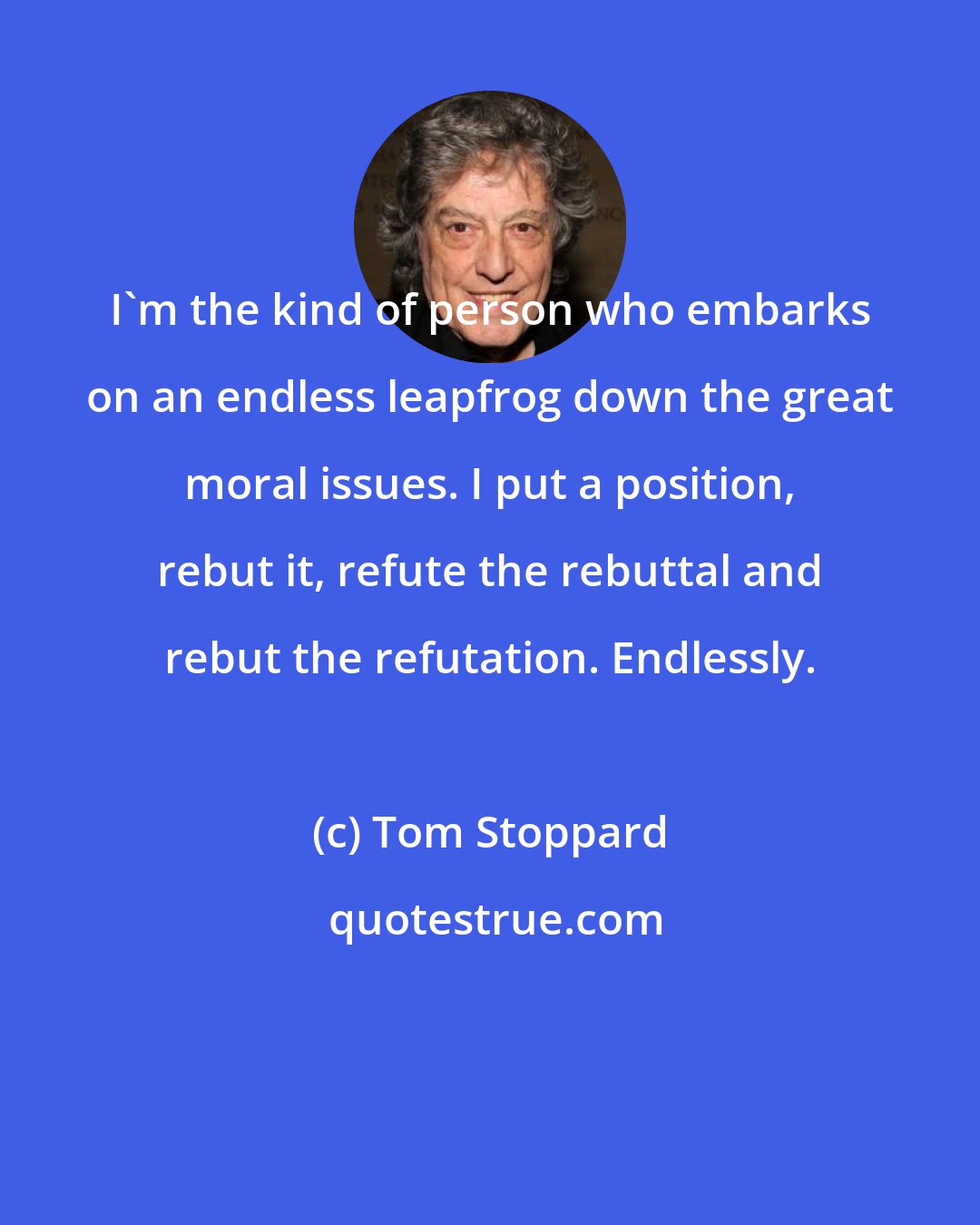 Tom Stoppard: I'm the kind of person who embarks on an endless leapfrog down the great moral issues. I put a position, rebut it, refute the rebuttal and rebut the refutation. Endlessly.