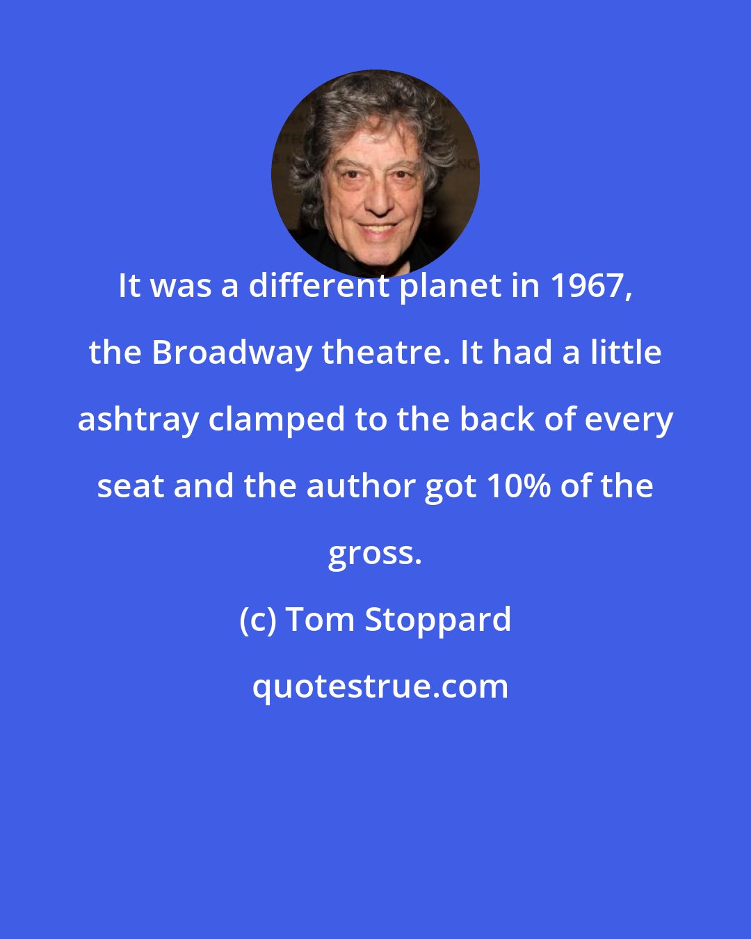 Tom Stoppard: It was a different planet in 1967, the Broadway theatre. It had a little ashtray clamped to the back of every seat and the author got 10% of the gross.