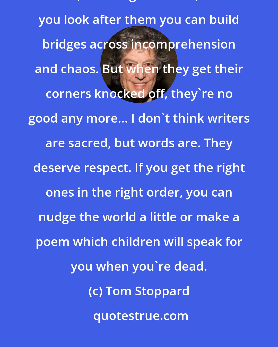 Tom Stoppard: Words... They're innocent, neutral, precise, standing for this, describing that, meaning the other, so if you look after them you can build bridges across incomprehension and chaos. But when they get their corners knocked off, they're no good any more... I don't think writers are sacred, but words are. They deserve respect. If you get the right ones in the right order, you can nudge the world a little or make a poem which children will speak for you when you're dead.
