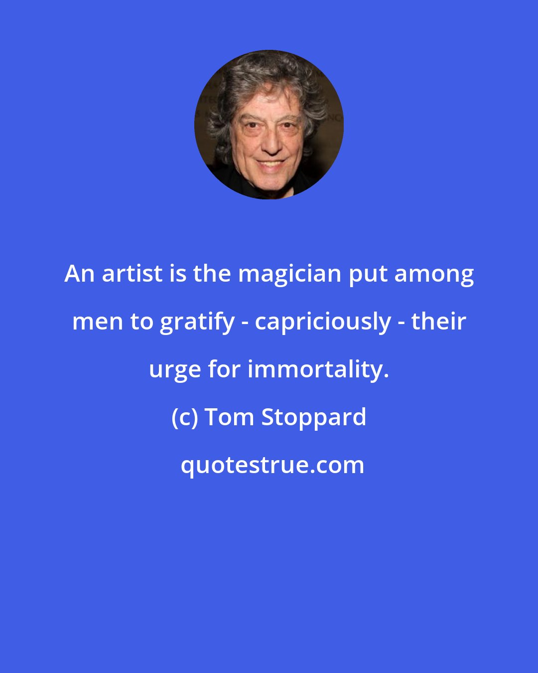 Tom Stoppard: An artist is the magician put among men to gratify - capriciously - their urge for immortality.