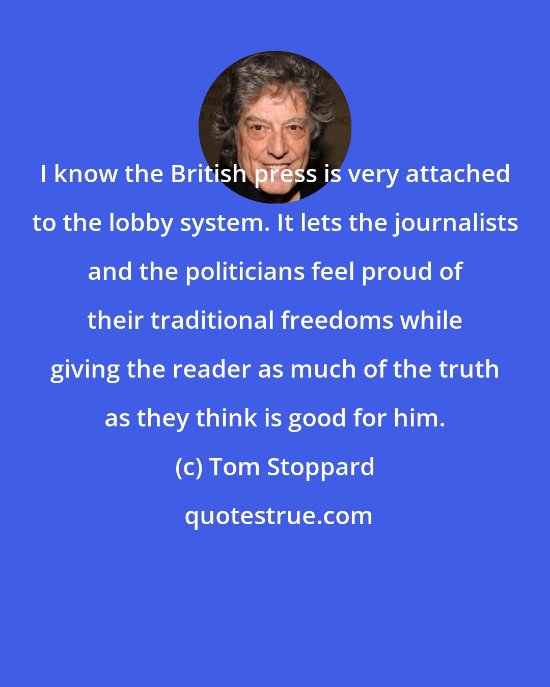 Tom Stoppard: I know the British press is very attached to the lobby system. It lets the journalists and the politicians feel proud of their traditional freedoms while giving the reader as much of the truth as they think is good for him.