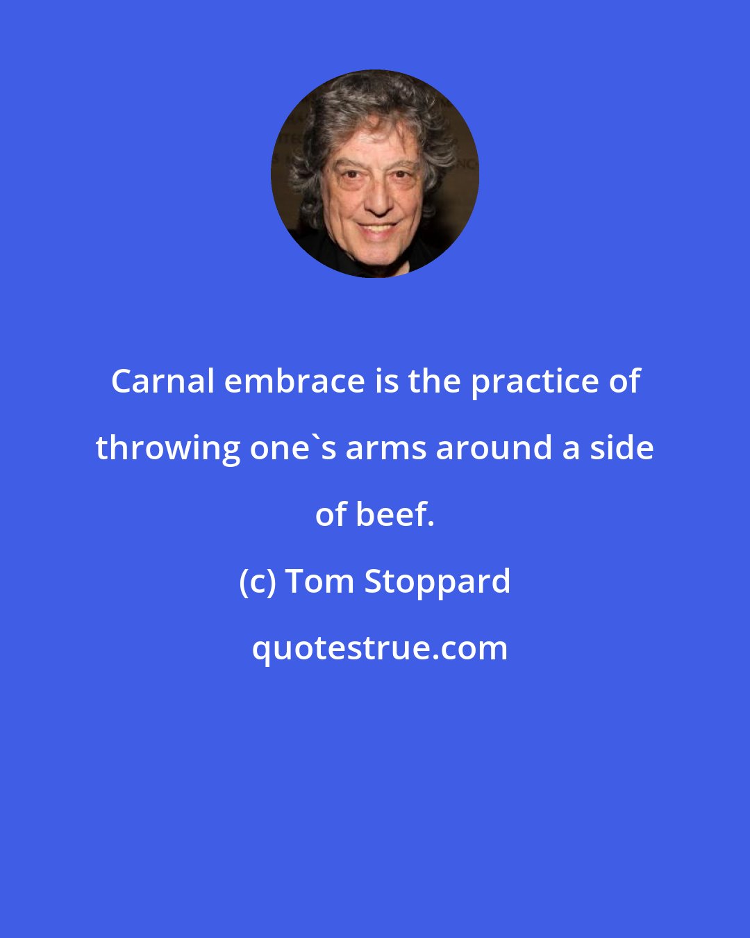 Tom Stoppard: Carnal embrace is the practice of throwing one's arms around a side of beef.