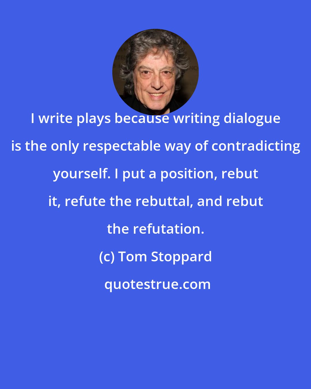 Tom Stoppard: I write plays because writing dialogue is the only respectable way of contradicting yourself. I put a position, rebut it, refute the rebuttal, and rebut the refutation.