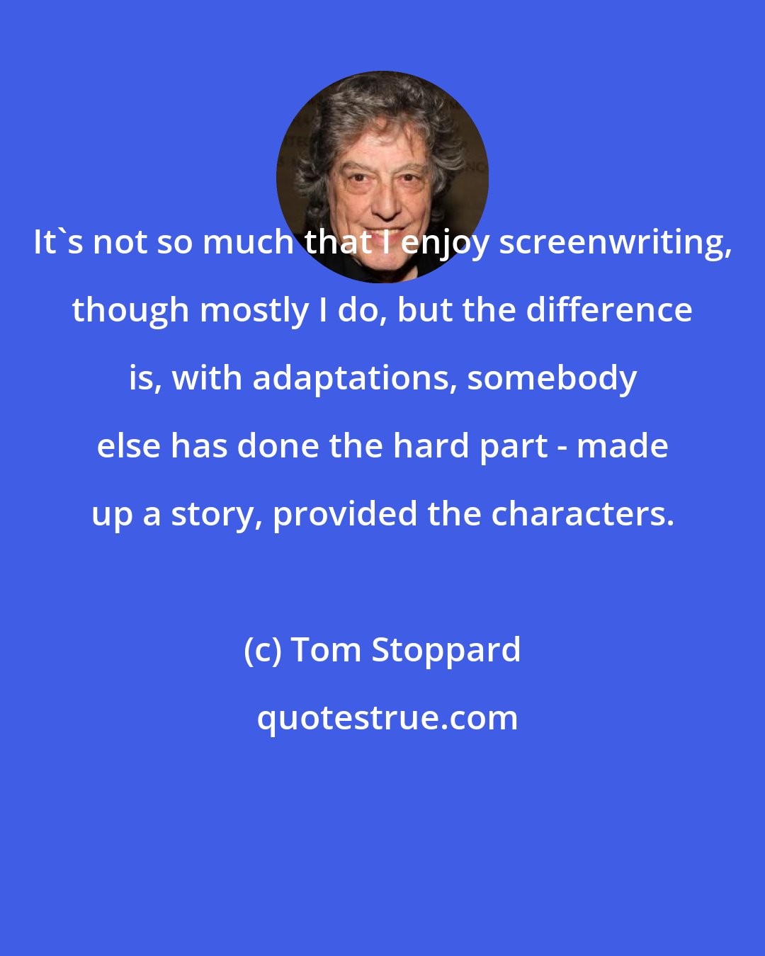 Tom Stoppard: It's not so much that I enjoy screenwriting, though mostly I do, but the difference is, with adaptations, somebody else has done the hard part - made up a story, provided the characters.