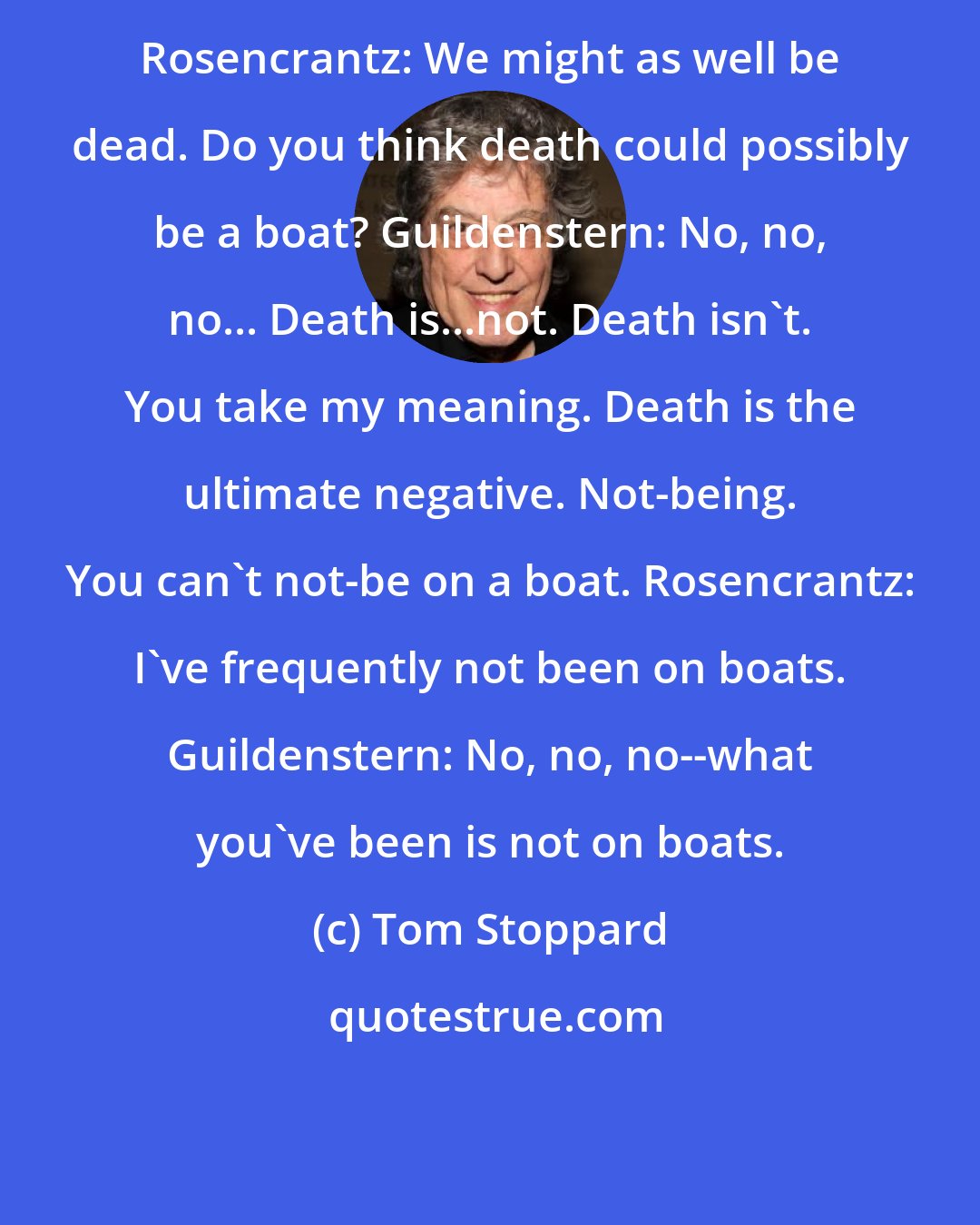 Tom Stoppard: Rosencrantz: We might as well be dead. Do you think death could possibly be a boat? Guildenstern: No, no, no... Death is...not. Death isn't. You take my meaning. Death is the ultimate negative. Not-being. You can't not-be on a boat. Rosencrantz: I've frequently not been on boats. Guildenstern: No, no, no--what you've been is not on boats.