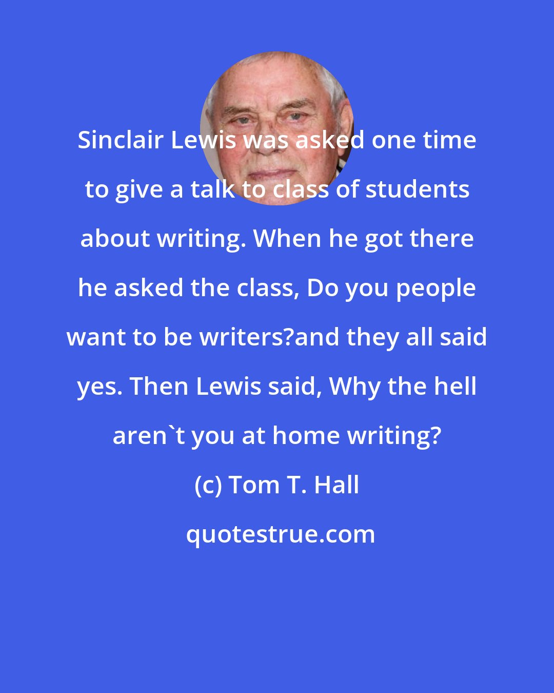 Tom T. Hall: Sinclair Lewis was asked one time to give a talk to class of students about writing. When he got there he asked the class, Do you people want to be writers?and they all said yes. Then Lewis said, Why the hell aren't you at home writing?