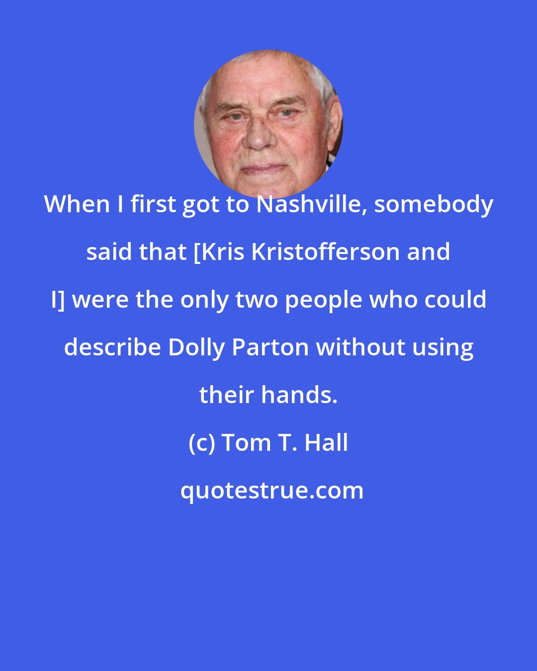 Tom T. Hall: When I first got to Nashville, somebody said that [Kris Kristofferson and I] were the only two people who could describe Dolly Parton without using their hands.