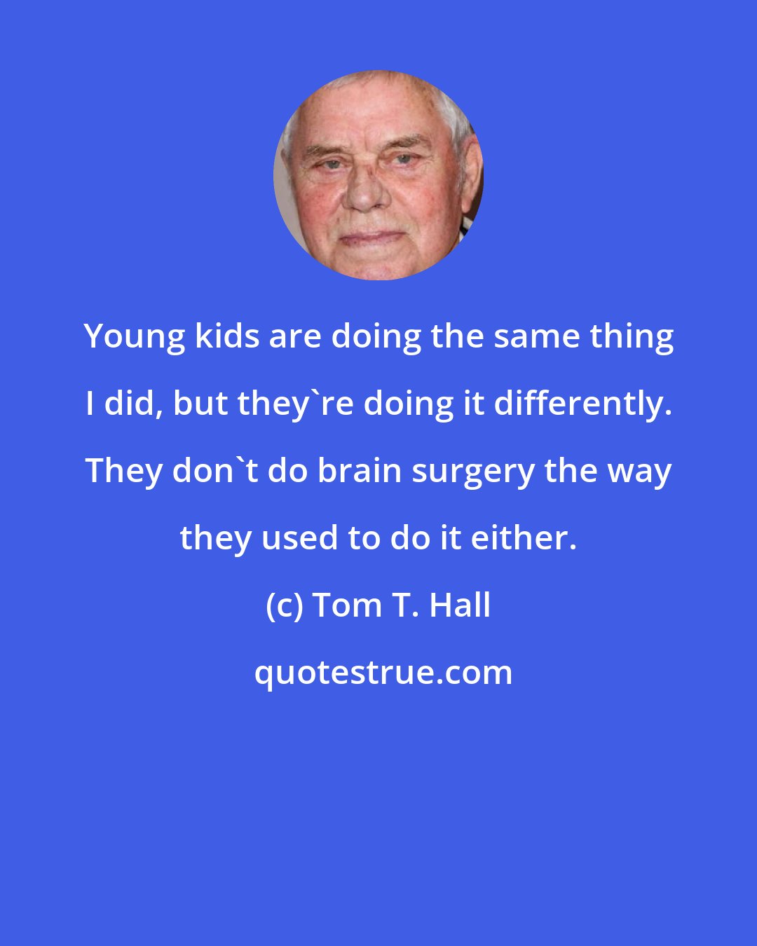 Tom T. Hall: Young kids are doing the same thing I did, but they're doing it differently. They don't do brain surgery the way they used to do it either.