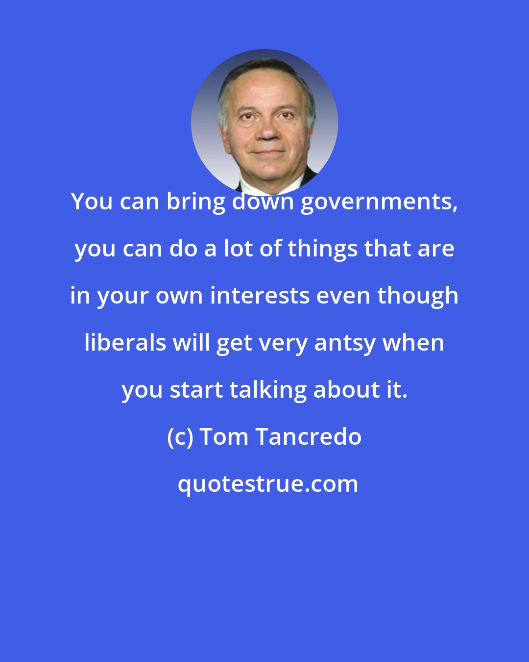 Tom Tancredo: You can bring down governments, you can do a lot of things that are in your own interests even though liberals will get very antsy when you start talking about it.