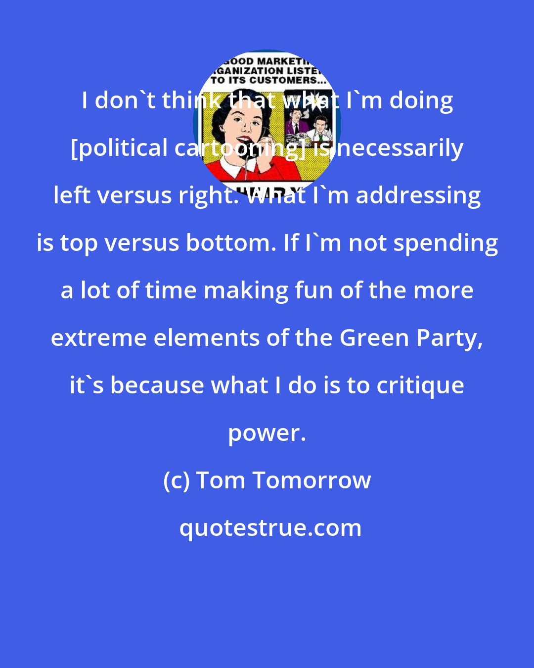 Tom Tomorrow: I don't think that what I'm doing [political cartooning] is necessarily left versus right. What I'm addressing is top versus bottom. If I'm not spending a lot of time making fun of the more extreme elements of the Green Party, it's because what I do is to critique power.