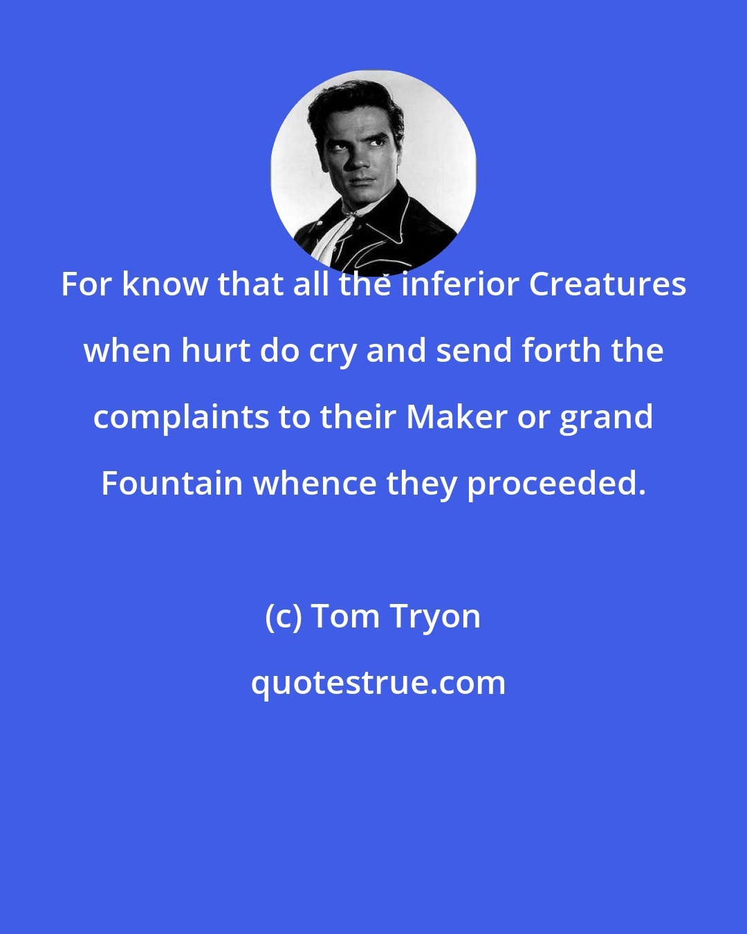 Tom Tryon: For know that all the inferior Creatures when hurt do cry and send forth the complaints to their Maker or grand Fountain whence they proceeded.