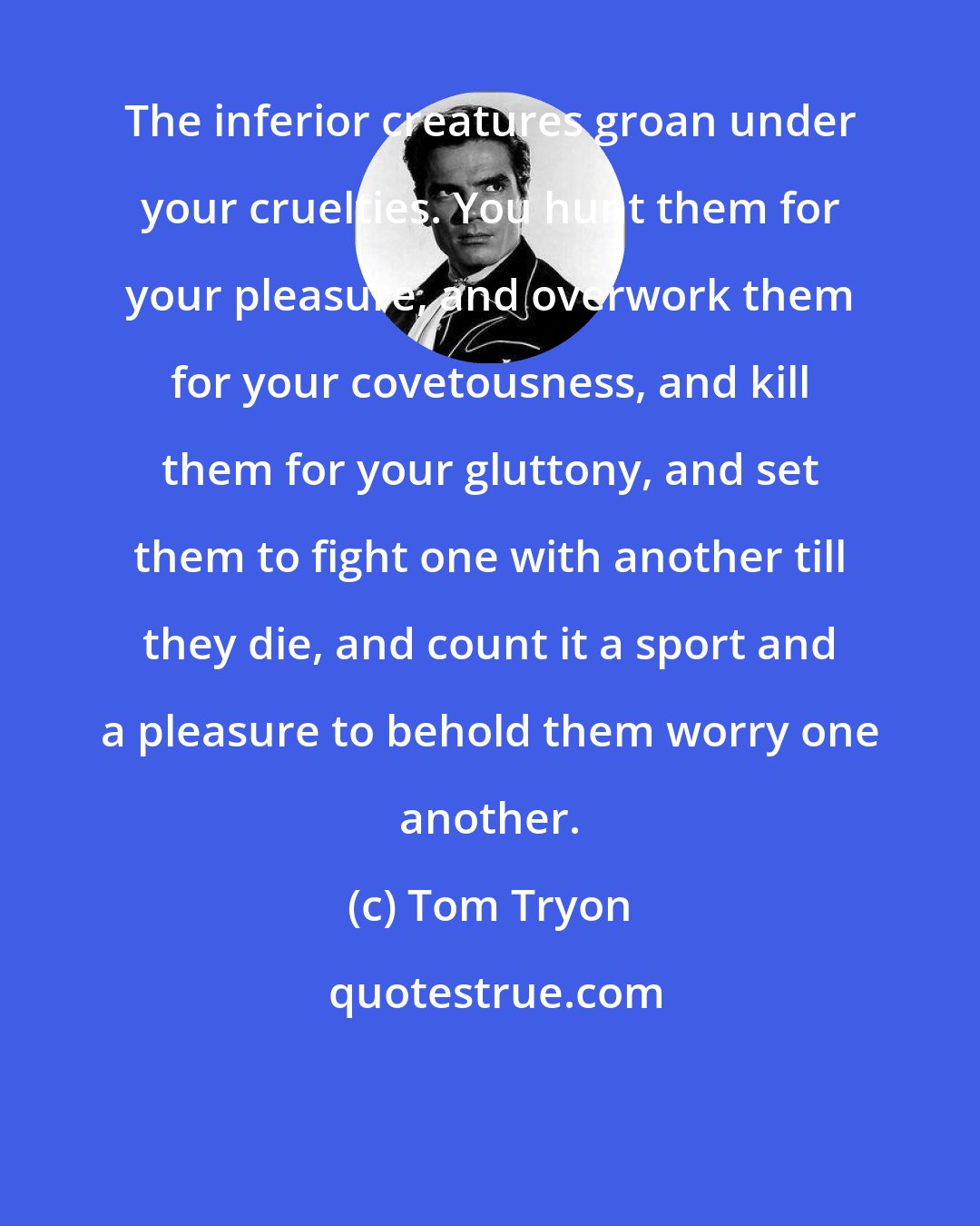 Tom Tryon: The inferior creatures groan under your cruelties. You hunt them for your pleasure, and overwork them for your covetousness, and kill them for your gluttony, and set them to fight one with another till they die, and count it a sport and a pleasure to behold them worry one another.