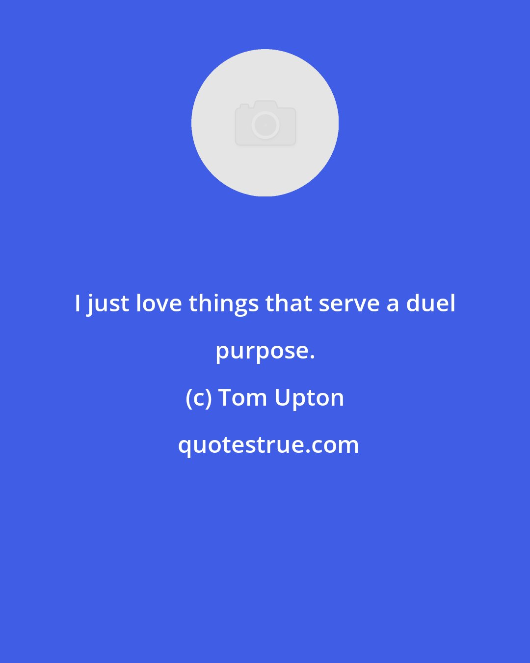 Tom Upton: I just love things that serve a duel purpose.