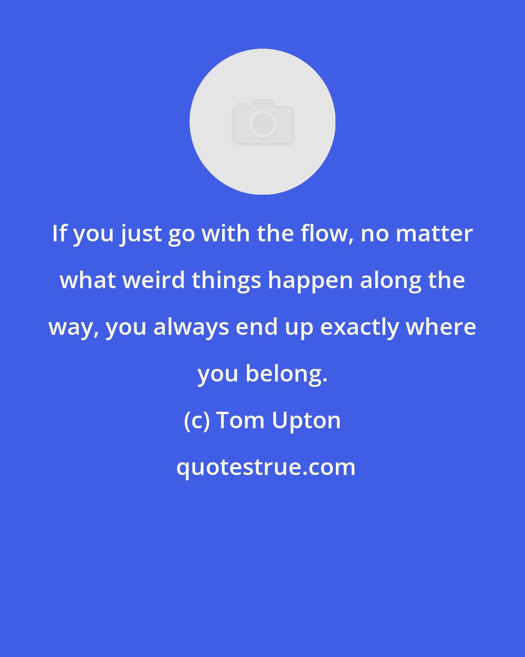 Tom Upton: If you just go with the flow, no matter what weird things happen along the way, you always end up exactly where you belong.