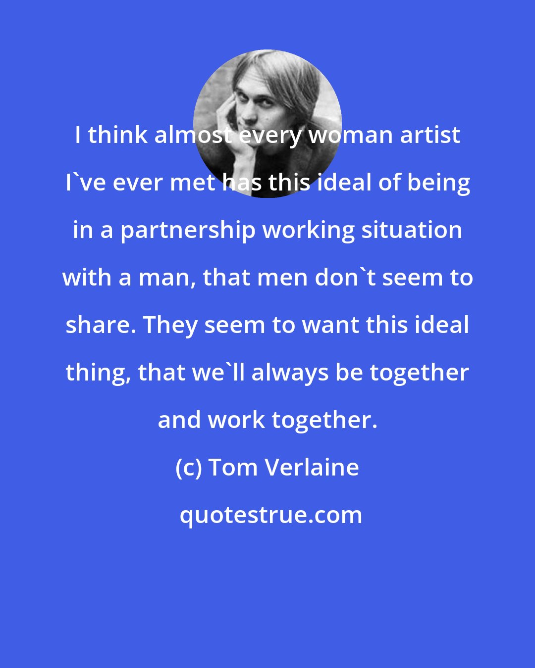 Tom Verlaine: I think almost every woman artist I've ever met has this ideal of being in a partnership working situation with a man, that men don't seem to share. They seem to want this ideal thing, that we'll always be together and work together.