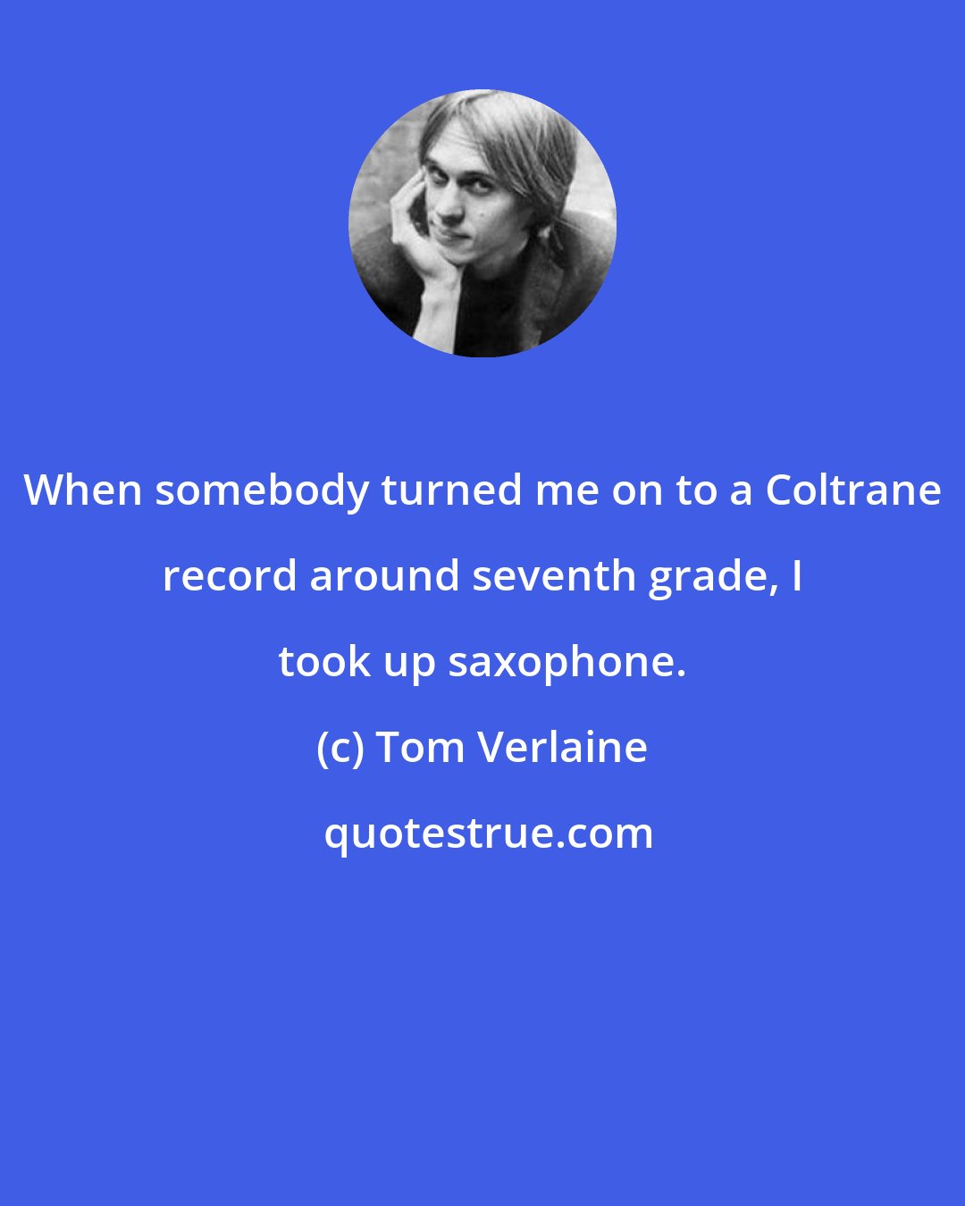 Tom Verlaine: When somebody turned me on to a Coltrane record around seventh grade, I took up saxophone.