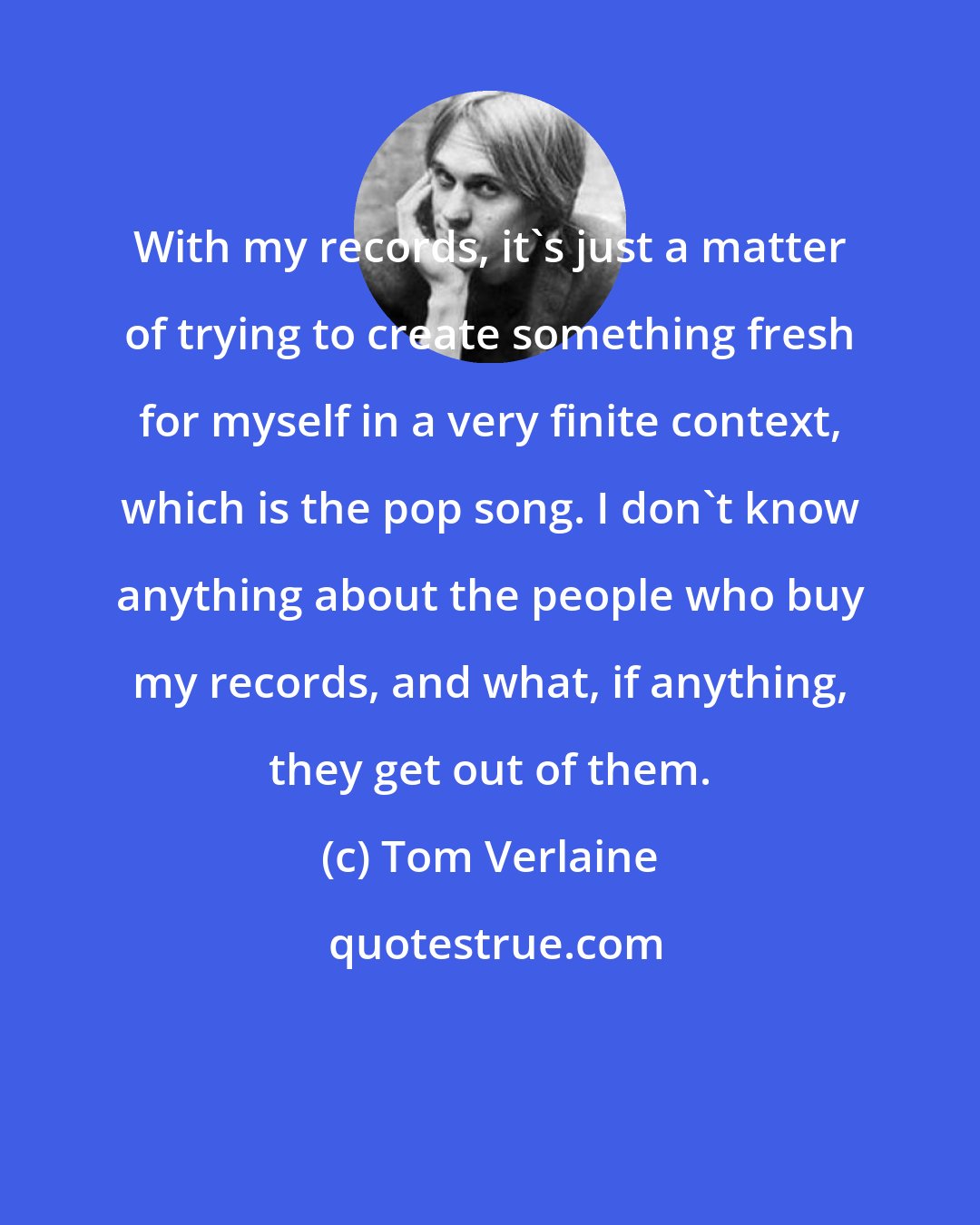 Tom Verlaine: With my records, it's just a matter of trying to create something fresh for myself in a very finite context, which is the pop song. I don't know anything about the people who buy my records, and what, if anything, they get out of them.