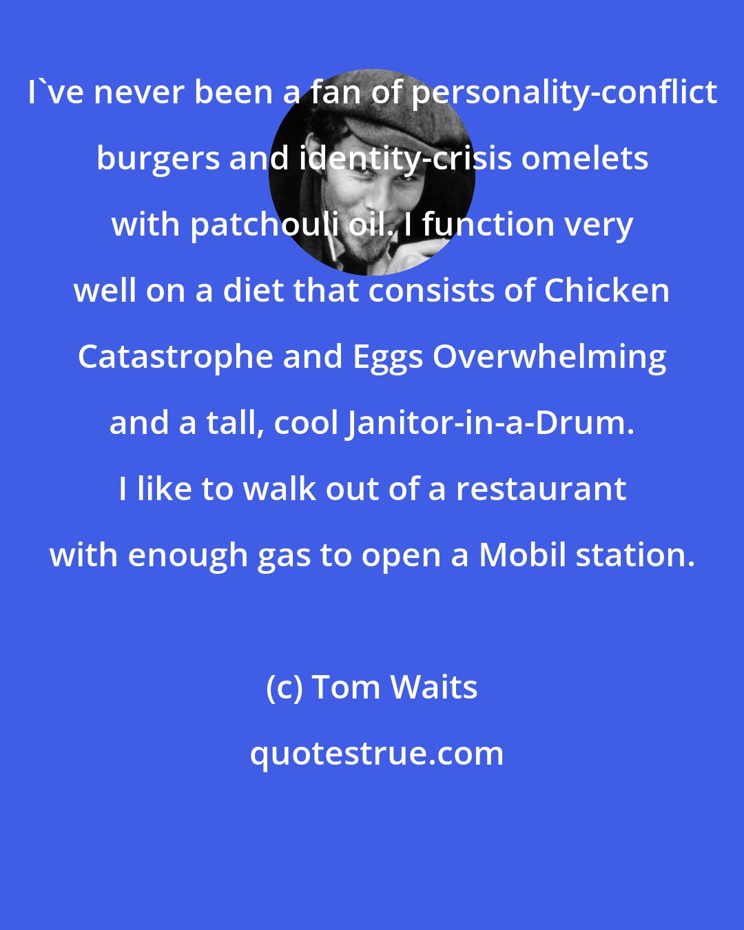 Tom Waits: I've never been a fan of personality-conflict burgers and identity-crisis omelets with patchouli oil. I function very well on a diet that consists of Chicken Catastrophe and Eggs Overwhelming and a tall, cool Janitor-in-a-Drum. I like to walk out of a restaurant with enough gas to open a Mobil station.