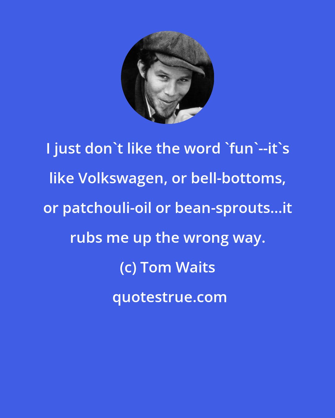 Tom Waits: I just don't like the word 'fun'--it's like Volkswagen, or bell-bottoms, or patchouli-oil or bean-sprouts...it rubs me up the wrong way.