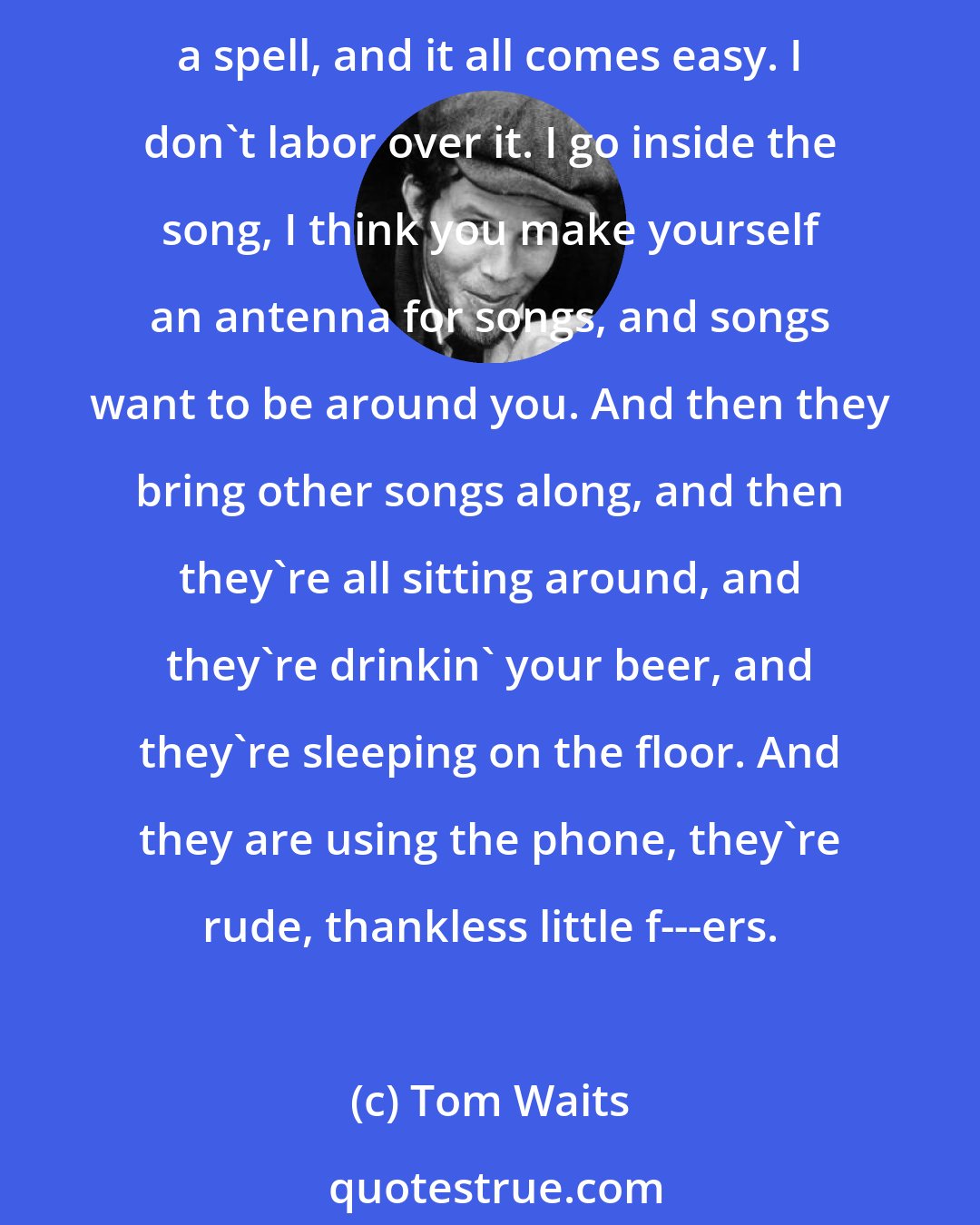 Tom Waits: If you can make a little painting for the ears with a few words, well, I like words; I like cutting them up and finding different ways of saying the same thing... I get into a spell, and it all comes easy. I don't labor over it. I go inside the song, I think you make yourself an antenna for songs, and songs want to be around you. And then they bring other songs along, and then they're all sitting around, and they're drinkin' your beer, and they're sleeping on the floor. And they are using the phone, they're rude, thankless little f---ers.
