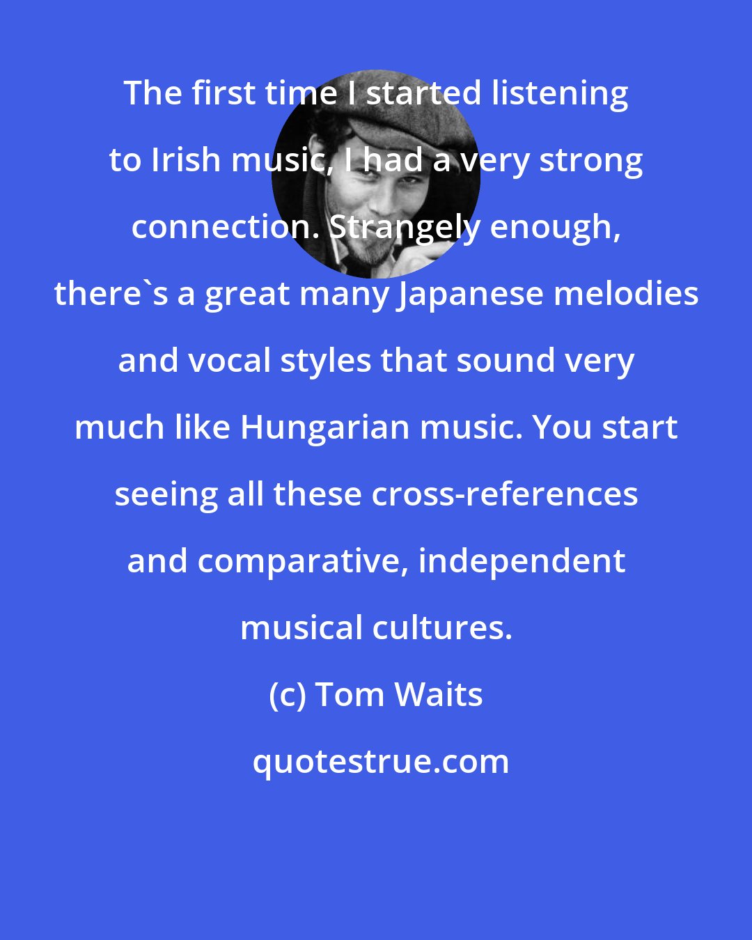 Tom Waits: The first time I started listening to Irish music, I had a very strong connection. Strangely enough, there's a great many Japanese melodies and vocal styles that sound very much like Hungarian music. You start seeing all these cross-references and comparative, independent musical cultures.