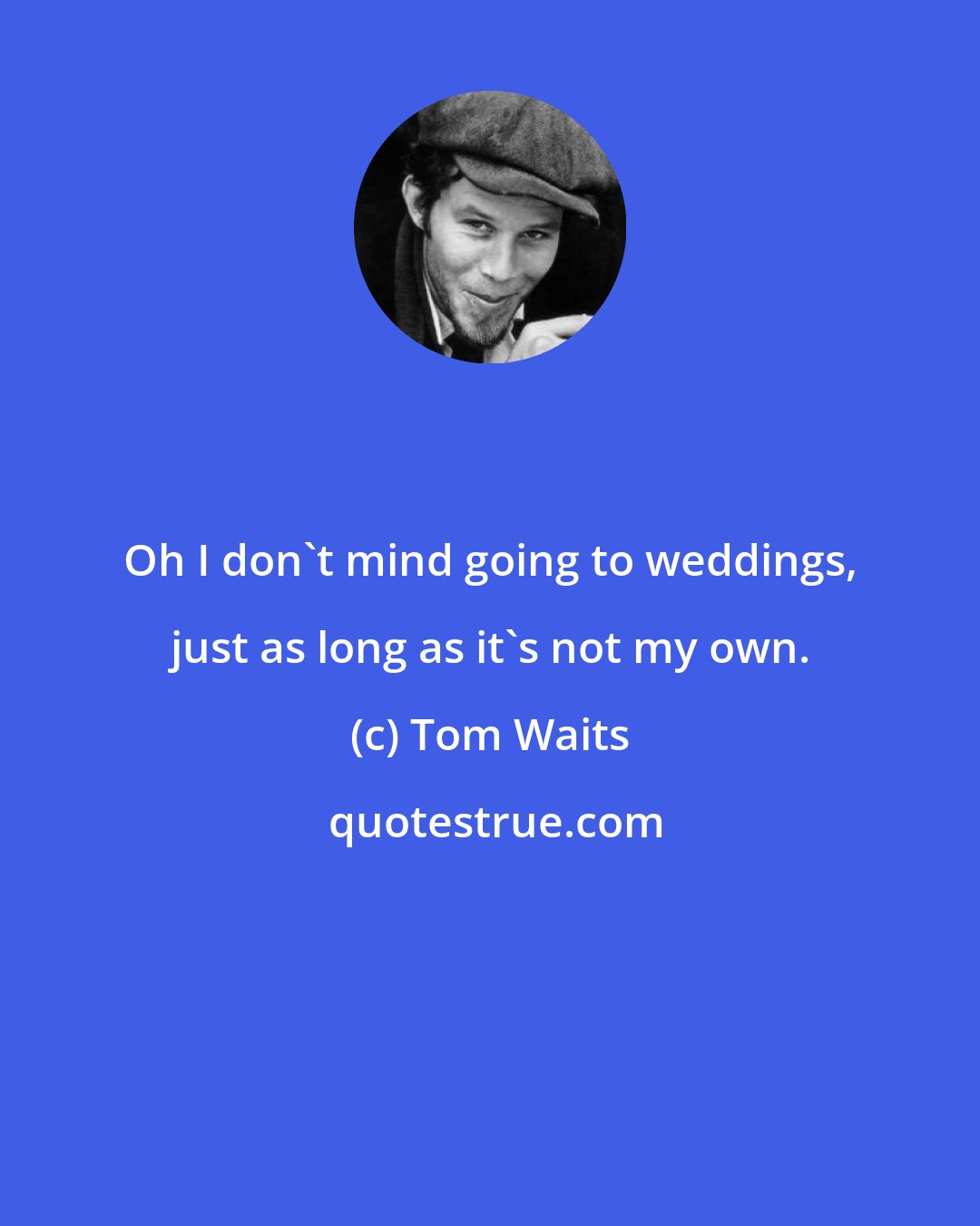 Tom Waits: Oh I don't mind going to weddings, just as long as it's not my own.