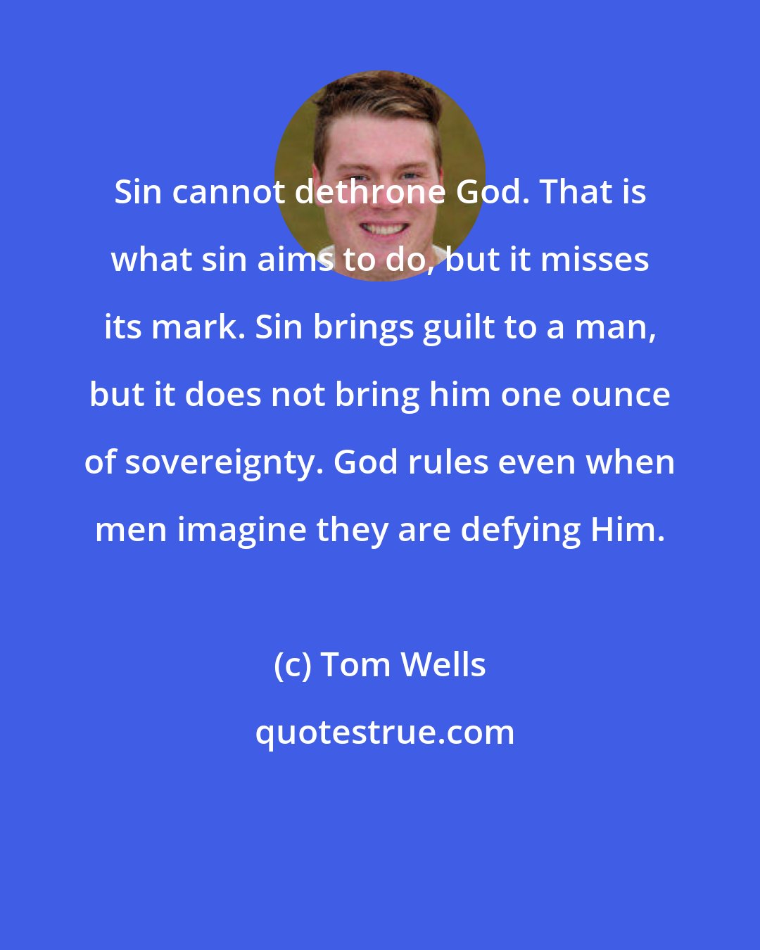 Tom Wells: Sin cannot dethrone God. That is what sin aims to do, but it misses its mark. Sin brings guilt to a man, but it does not bring him one ounce of sovereignty. God rules even when men imagine they are defying Him.
