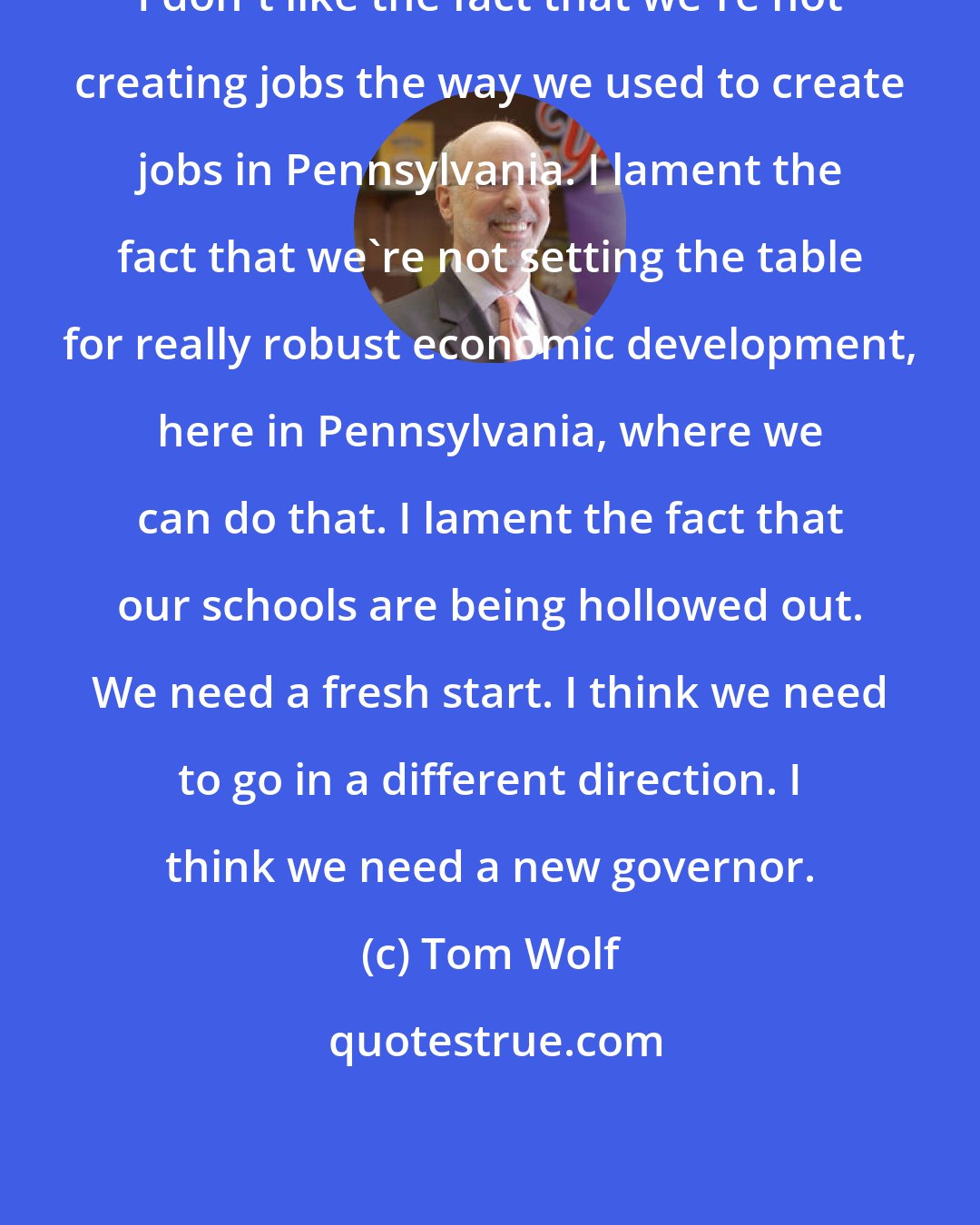 Tom Wolf: I don't like the fact that we're not creating jobs the way we used to create jobs in Pennsylvania. I lament the fact that we're not setting the table for really robust economic development, here in Pennsylvania, where we can do that. I lament the fact that our schools are being hollowed out. We need a fresh start. I think we need to go in a different direction. I think we need a new governor.