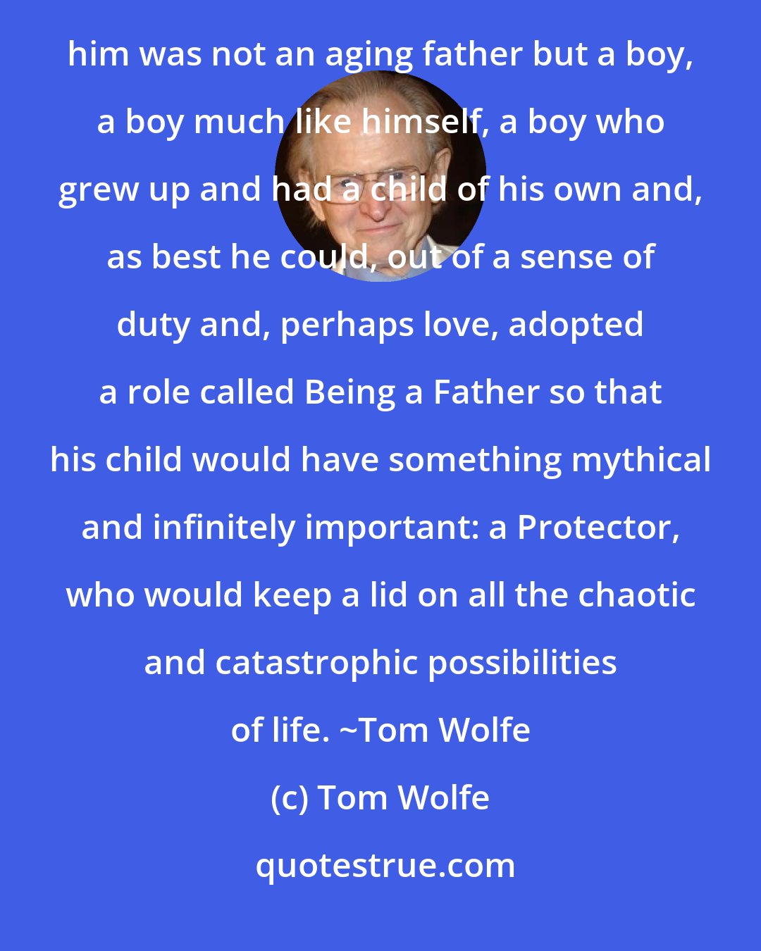 Tom Wolfe: Sherman made the terrible discovery that men make about their fathers sooner or later... that the man before him was not an aging father but a boy, a boy much like himself, a boy who grew up and had a child of his own and, as best he could, out of a sense of duty and, perhaps love, adopted a role called Being a Father so that his child would have something mythical and infinitely important: a Protector, who would keep a lid on all the chaotic and catastrophic possibilities of life. ~Tom Wolfe