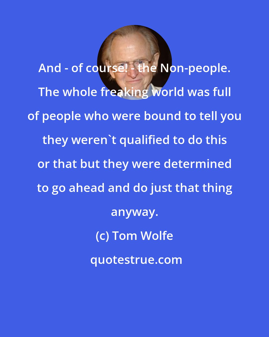 Tom Wolfe: And - of course! - the Non-people. The whole freaking world was full of people who were bound to tell you they weren't qualified to do this or that but they were determined to go ahead and do just that thing anyway.