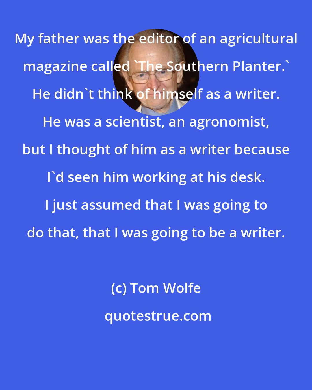 Tom Wolfe: My father was the editor of an agricultural magazine called 'The Southern Planter.' He didn't think of himself as a writer. He was a scientist, an agronomist, but I thought of him as a writer because I'd seen him working at his desk. I just assumed that I was going to do that, that I was going to be a writer.