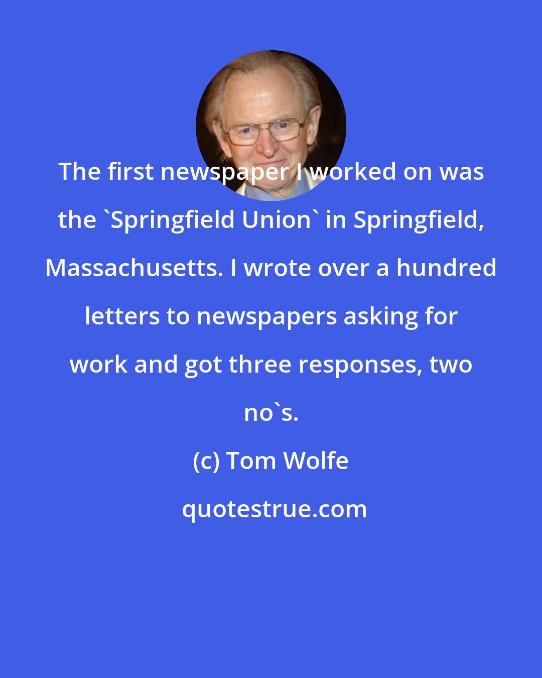 Tom Wolfe: The first newspaper I worked on was the 'Springfield Union' in Springfield, Massachusetts. I wrote over a hundred letters to newspapers asking for work and got three responses, two no's.