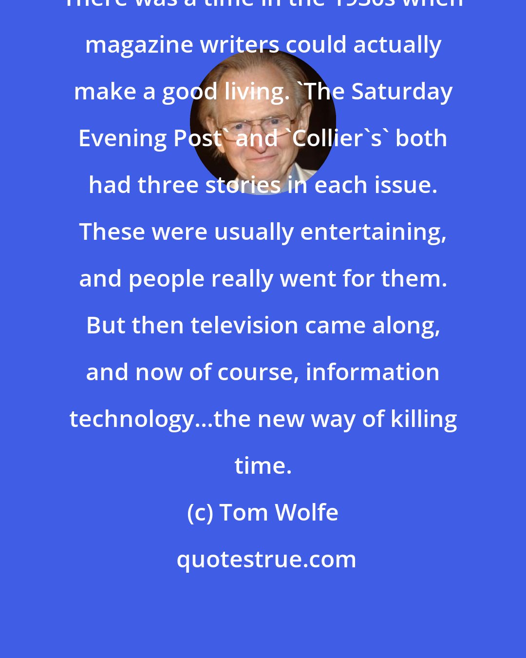 Tom Wolfe: There was a time in the 1930s when magazine writers could actually make a good living. 'The Saturday Evening Post' and 'Collier's' both had three stories in each issue. These were usually entertaining, and people really went for them. But then television came along, and now of course, information technology...the new way of killing time.