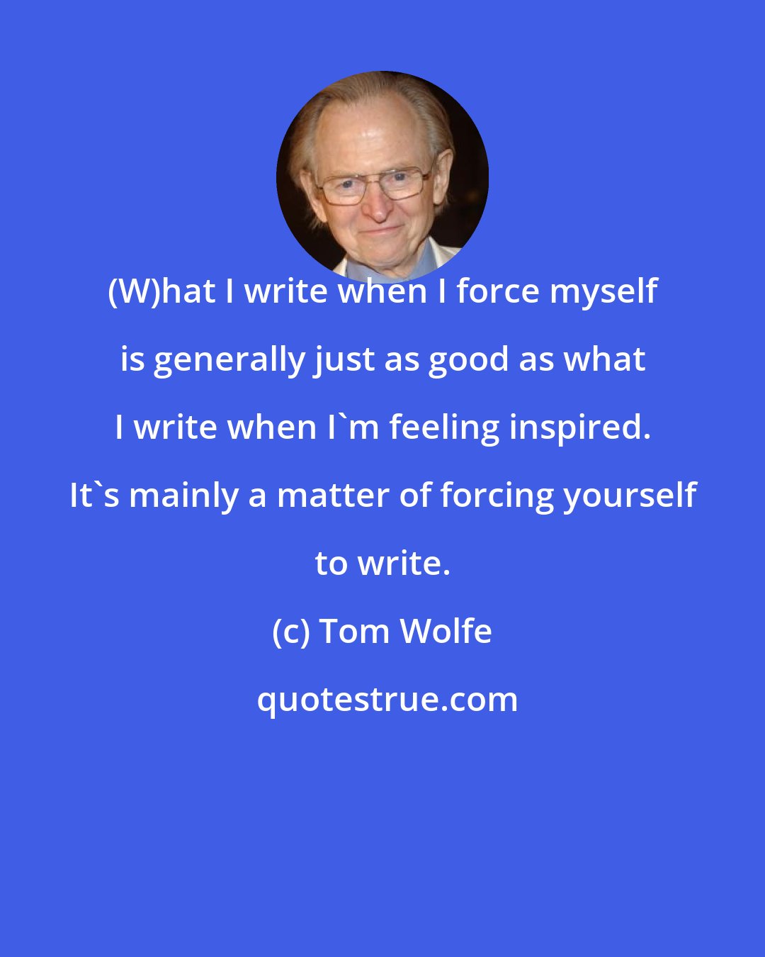 Tom Wolfe: (W)hat I write when I force myself is generally just as good as what I write when I'm feeling inspired. It's mainly a matter of forcing yourself to write.